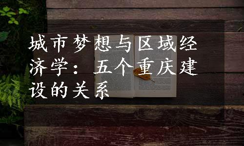 城市梦想与区域经济学：五个重庆建设的关系