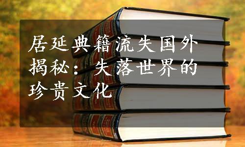 居延典籍流失国外揭秘：失落世界的珍贵文化