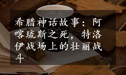 希腊神话故事：阿喀琉斯之死，特洛伊战场上的壮丽战斗