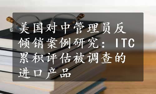 美国对中管理员反倾销案例研究：ITC累积评估被调查的进口产品