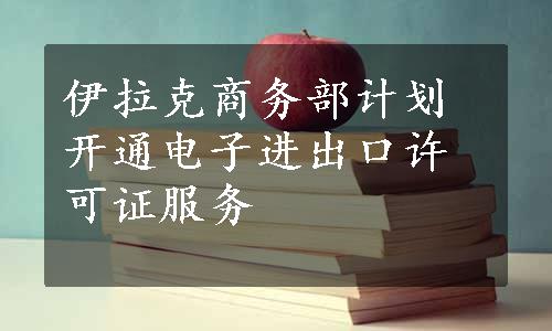 伊拉克商务部计划开通电子进出口许可证服务