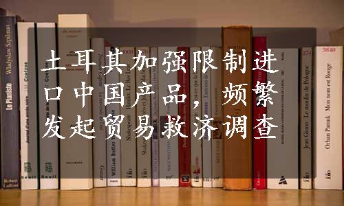 土耳其加强限制进口中国产品，频繁发起贸易救济调查