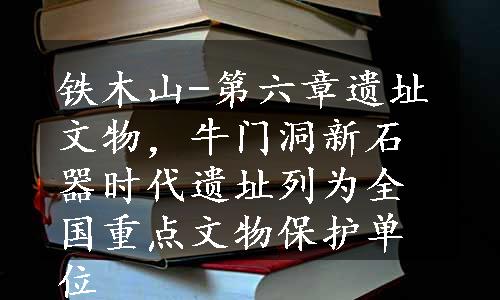 铁木山-第六章遗址文物，牛门洞新石器时代遗址列为全国重点文物保护单位