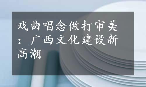 戏曲唱念做打审美：广西文化建设新高潮