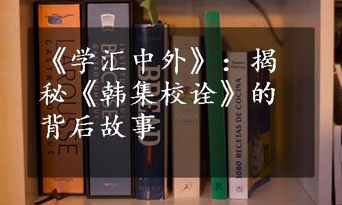 《学汇中外》：揭秘《韩集校诠》的背后故事