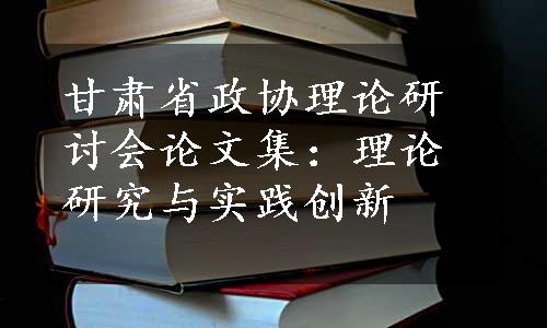 甘肃省政协理论研讨会论文集：理论研究与实践创新