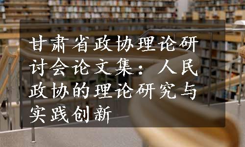 甘肃省政协理论研讨会论文集：人民政协的理论研究与实践创新