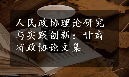 人民政协理论研究与实践创新：甘肃省政协论文集