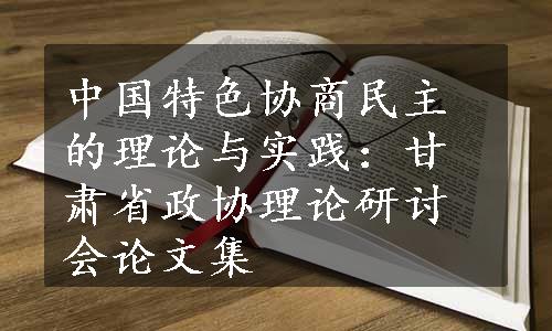 中国特色协商民主的理论与实践：甘肃省政协理论研讨会论文集