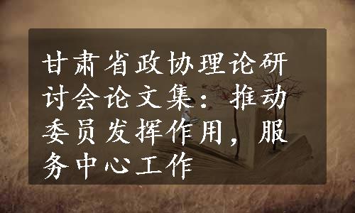 甘肃省政协理论研讨会论文集：推动委员发挥作用，服务中心工作