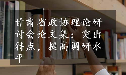 甘肃省政协理论研讨会论文集：突出特点，提高调研水平