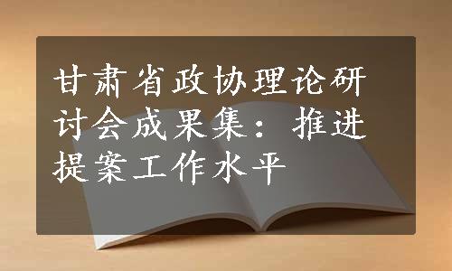 甘肃省政协理论研讨会成果集：推进提案工作水平