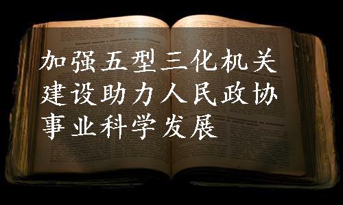 加强五型三化机关建设助力人民政协事业科学发展