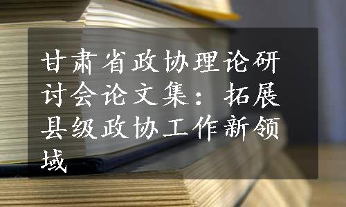 甘肃省政协理论研讨会论文集：拓展县级政协工作新领域