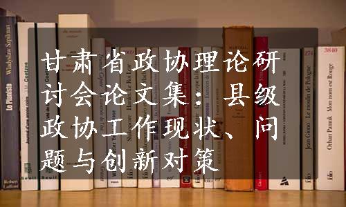 甘肃省政协理论研讨会论文集：县级政协工作现状、问题与创新对策