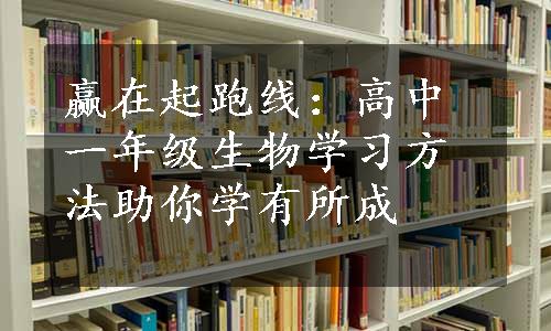 赢在起跑线：高中一年级生物学习方法助你学有所成