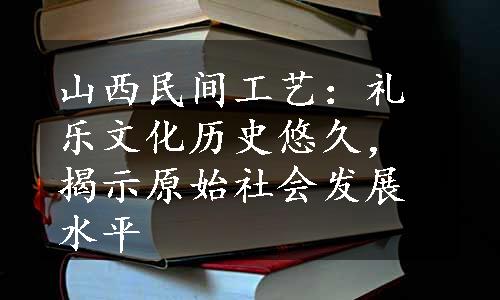 山西民间工艺：礼乐文化历史悠久，揭示原始社会发展水平