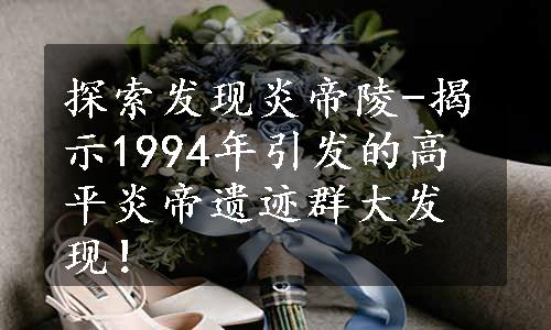 探索发现炎帝陵-揭示1994年引发的高平炎帝遗迹群大发现！