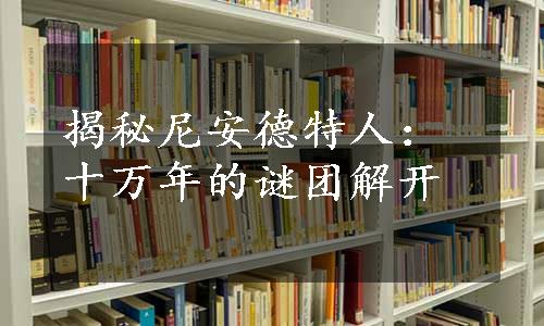 揭秘尼安德特人：十万年的谜团解开