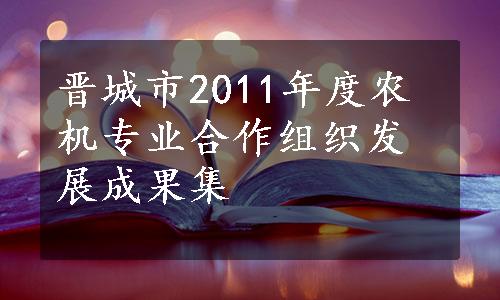 晋城市2011年度农机专业合作组织发展成果集