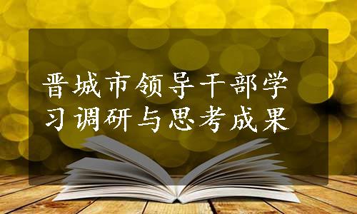 晋城市领导干部学习调研与思考成果