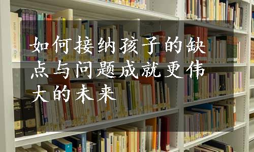 如何接纳孩子的缺点与问题成就更伟大的未来