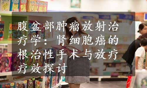 腹盆部肿瘤放射治疗学：肾细胞癌的根治性手术与放疗疗效探讨