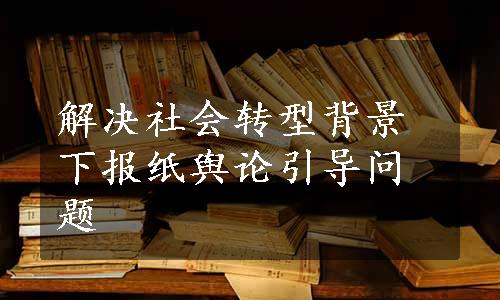 解决社会转型背景下报纸舆论引导问题