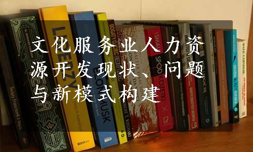 文化服务业人力资源开发现状、问题与新模式构建