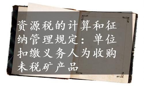 资源税的计算和征纳管理规定：单位扣缴义务人为收购未税矿产品