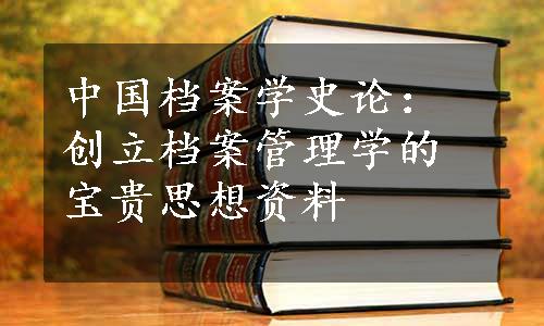 中国档案学史论：创立档案管理学的宝贵思想资料