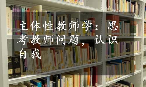 主体性教师学：思考教师问题，认识自我