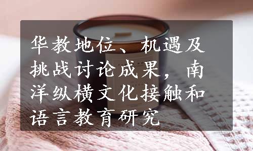 华教地位、机遇及挑战讨论成果，南洋纵横文化接触和语言教育研究