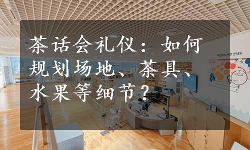 茶话会礼仪：如何规划场地、茶具、水果等细节？