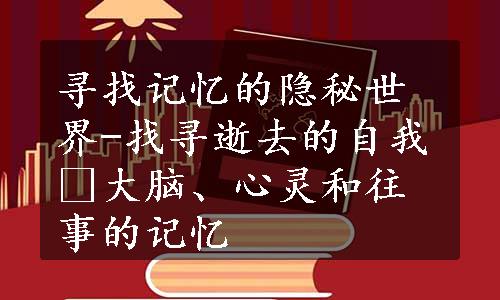 寻找记忆的隐秘世界-找寻逝去的自我 大脑、心灵和往事的记忆