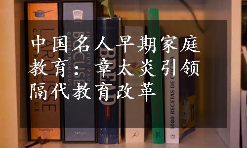 中国名人早期家庭教育：章太炎引领隔代教育改革