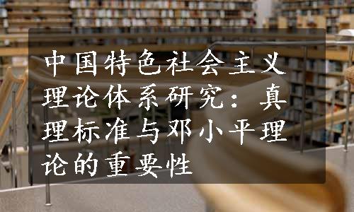 中国特色社会主义理论体系研究：真理标准与邓小平理论的重要性