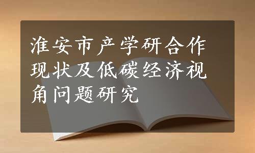 淮安市产学研合作现状及低碳经济视角问题研究