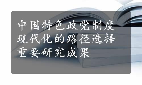 中国特色政党制度现代化的路径选择重要研究成果