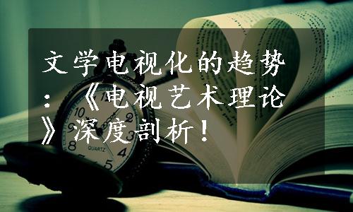 文学电视化的趋势：《电视艺术理论》深度剖析！