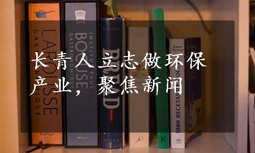 长青人立志做环保产业，聚焦新闻