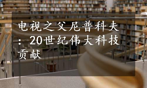 电视之父尼普科夫：20世纪伟大科技贡献