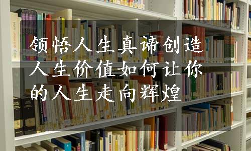 领悟人生真谛创造人生价值如何让你的人生走向辉煌