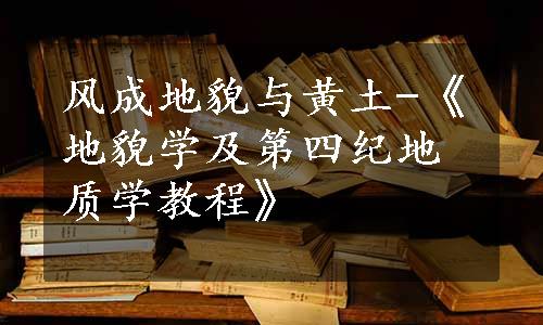 风成地貌与黄土-《地貌学及第四纪地质学教程》