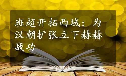 班超开拓西域：为汉朝扩张立下赫赫战功