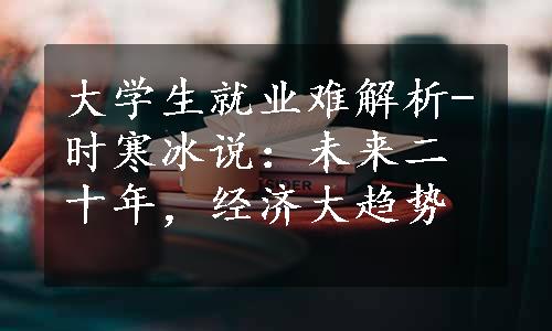 大学生就业难解析-时寒冰说：未来二十年，经济大趋势