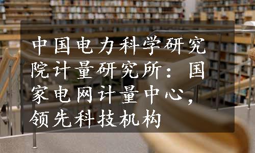 中国电力科学研究院计量研究所：国家电网计量中心，领先科技机构