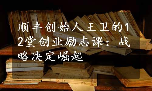 顺丰创始人王卫的12堂创业励志课：战略决定崛起