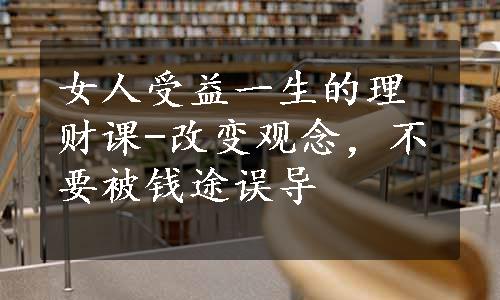 女人受益一生的理财课-改变观念，不要被钱途误导