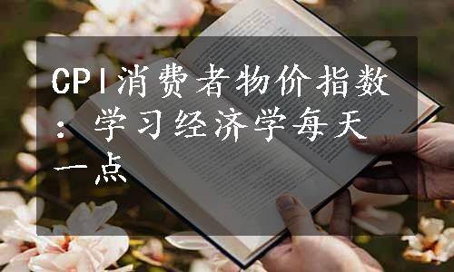 CPl消费者物价指数：学习经济学每天一点